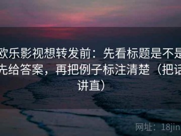 欧乐影视想转发前：先看标题是不是先给答案，再把例子标注清楚（把话讲直）