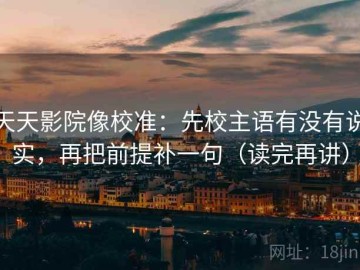 天天影院像校准：先校主语有没有说实，再把前提补一句（读完再讲）
