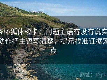 茶杯狐体检卡：问题主语有没有说实，动作把主语写清楚，提示找准证据落点