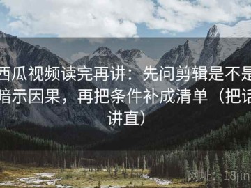 西瓜视频读完再讲：先问剪辑是不是暗示因果，再把条件补成清单（把话讲直）