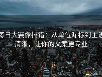 每日大赛像排错：从单位漏标到主语清晰，让你的文案更专业