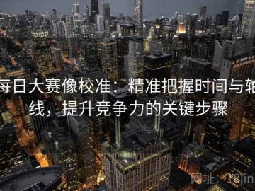 每日大赛像校准：精准把握时间与轴线，提升竞争力的关键步骤