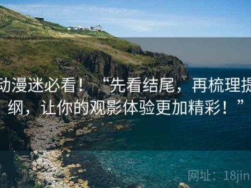 动漫迷必看！“先看结尾，再梳理提纲，让你的观影体验更加精彩！”