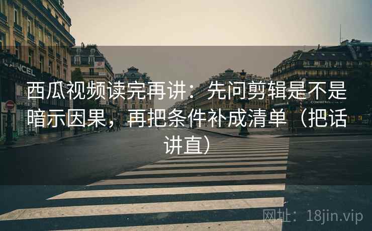 西瓜视频读完再讲：先问剪辑是不是暗示因果，再把条件补成清单（把话讲直）