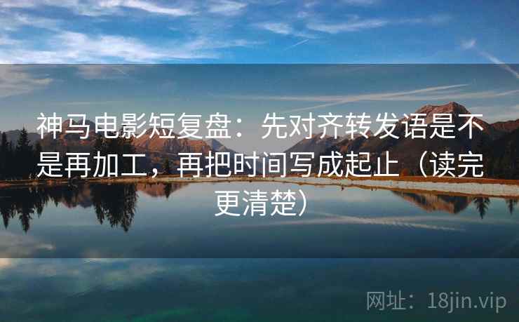 神马电影短复盘：先对齐转发语是不是再加工，再把时间写成起止（读完更清楚）