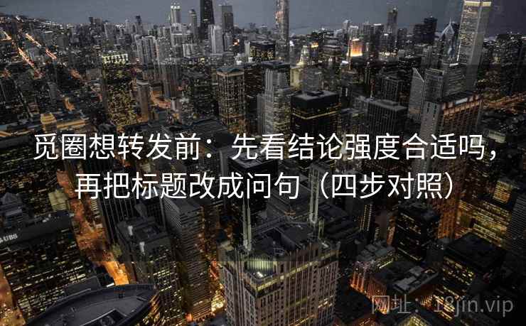 觅圈想转发前：先看结论强度合适吗，再把标题改成问句（四步对照）