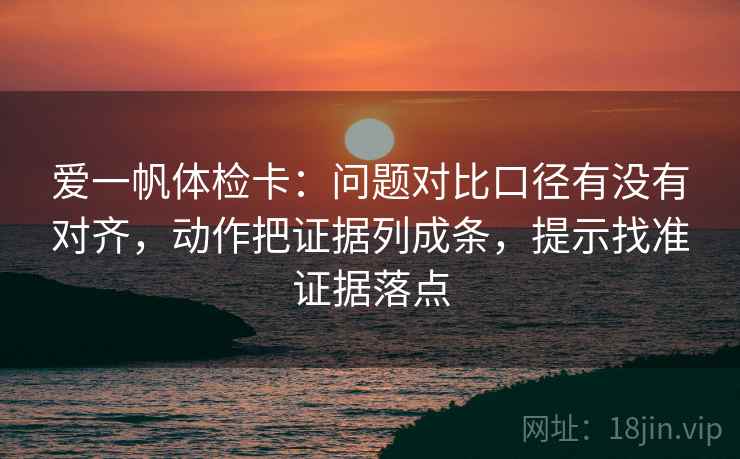 爱一帆体检卡：问题对比口径有没有对齐，动作把证据列成条，提示找准证据落点
