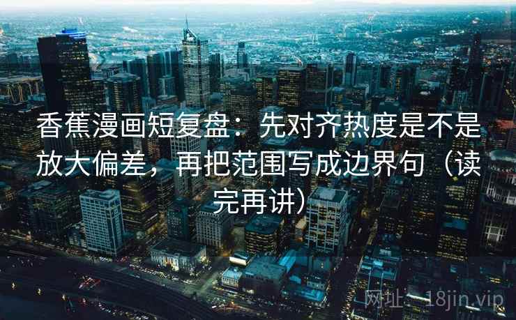 香蕉漫画短复盘：先对齐热度是不是放大偏差，再把范围写成边界句（读完再讲）