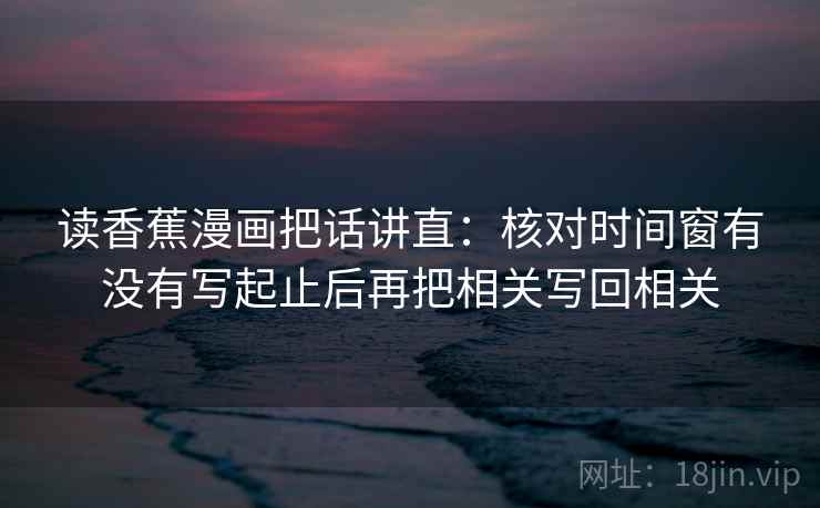 读香蕉漫画把话讲直：核对时间窗有没有写起止后再把相关写回相关