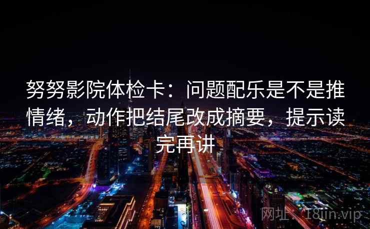 努努影院体检卡：问题配乐是不是推情绪，动作把结尾改成摘要，提示读完再讲