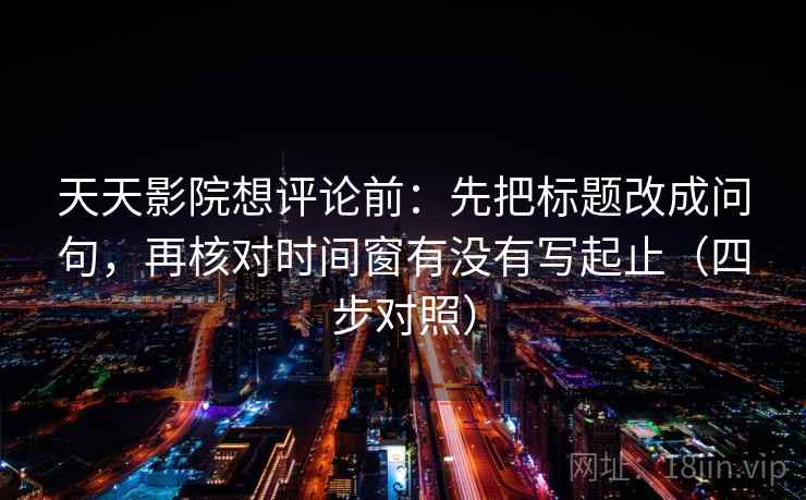 天天影院想评论前：先把标题改成问句，再核对时间窗有没有写起止（四步对照）