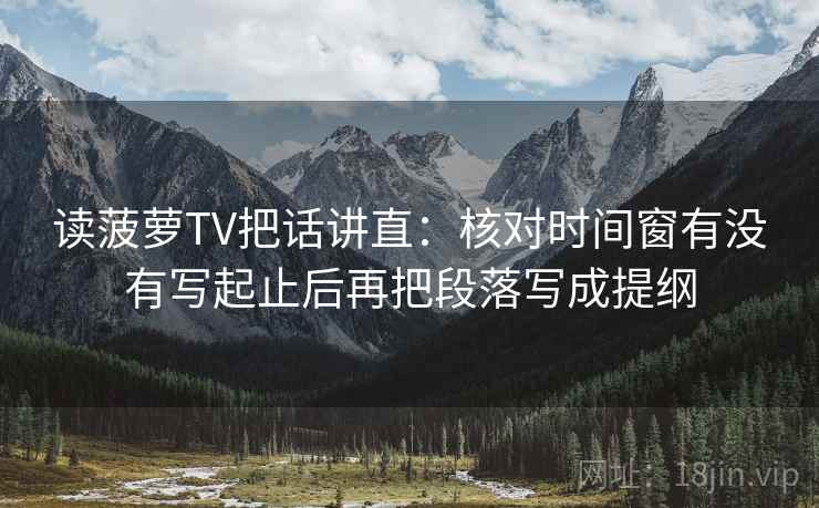 读菠萝TV把话讲直：核对时间窗有没有写起止后再把段落写成提纲