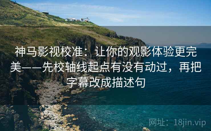 神马影视校准：让你的观影体验更完美——先校轴线起点有没有动过，再把字幕改成描述句