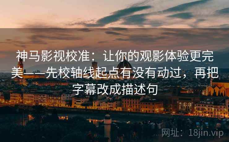 神马影视校准：让你的观影体验更完美——先校轴线起点有没有动过，再把字幕改成描述句