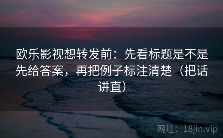 欧乐影视想转发前:先看标题是不是先给答案,再把例子标注清楚(把话讲直) 欧乐影视想转发前:先看标题是不是先给答案,再把例子标注清楚(把话讲直)