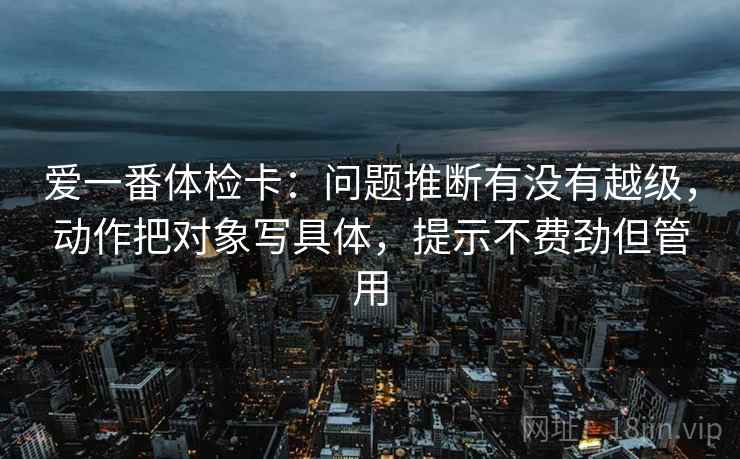 爱一番体检卡：问题推断有没有越级，动作把对象写具体，提示不费劲但管用