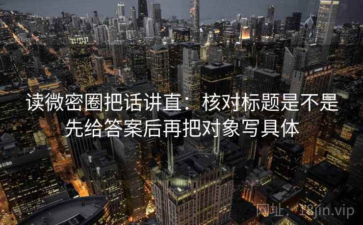 读微密圈把话讲直:核对标题是不是先给答案后再把对象写具体 读微密圈把话讲直:核对标题是不是先给答案后再把对象写具体
