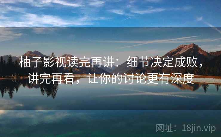 柚子影视读完再讲：细节决定成败，讲完再看，让你的讨论更有深度