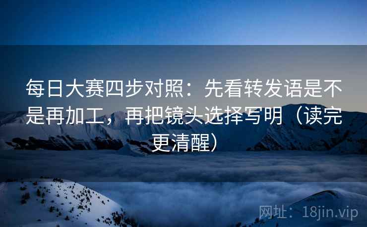 每日大赛四步对照:先看转发语是不是再加工,再把镜头选择写明(读完更清醒) 每日大赛四步对照:先看转发语是不是再加工,再把镜头选择写明(读完更清醒)