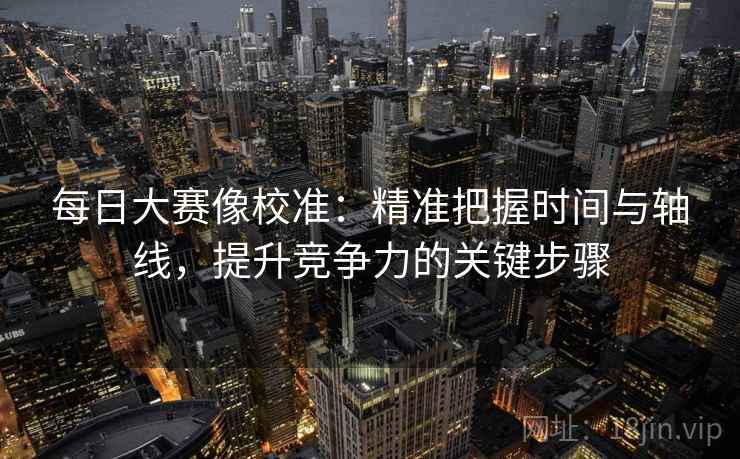 每日大赛像校准：精准把握时间与轴线，提升竞争力的关键步骤