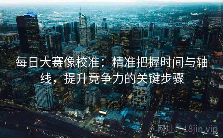 每日大赛像校准：精准把握时间与轴线，提升竞争力的关键步骤