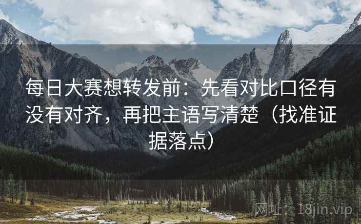 每日大赛想转发前：先看对比口径有没有对齐，再把主语写清楚（找准证据落点）