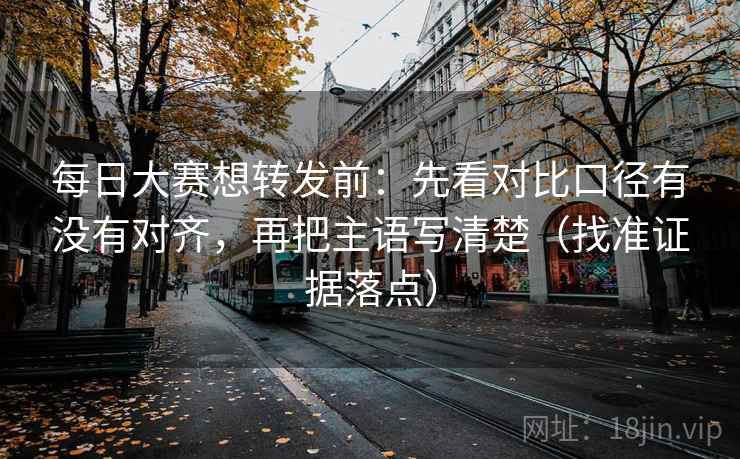 每日大赛想转发前：先看对比口径有没有对齐，再把主语写清楚（找准证据落点）
