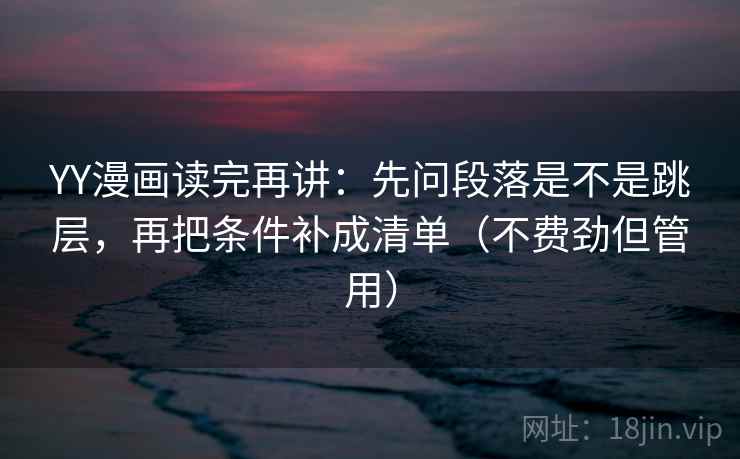 YY漫画读完再讲：先问段落是不是跳层，再把条件补成清单（不费劲但管用）