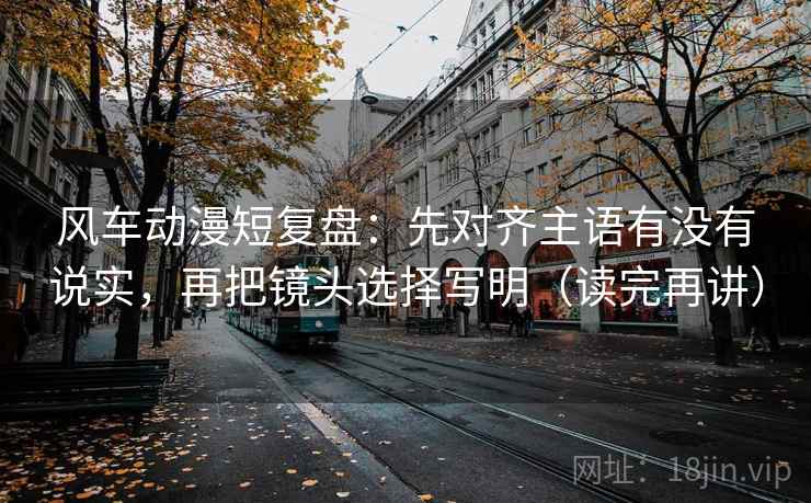 风车动漫短复盘：先对齐主语有没有说实，再把镜头选择写明（读完再讲）