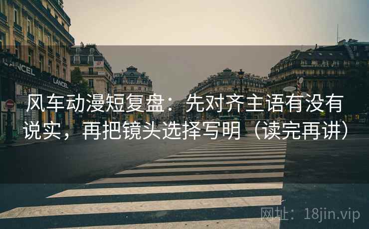 风车动漫短复盘：先对齐主语有没有说实，再把镜头选择写明（读完再讲）