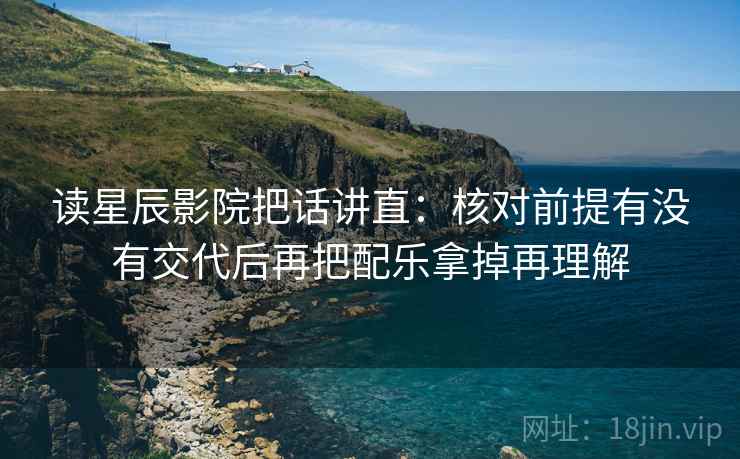 读星辰影院把话讲直：核对前提有没有交代后再把配乐拿掉再理解