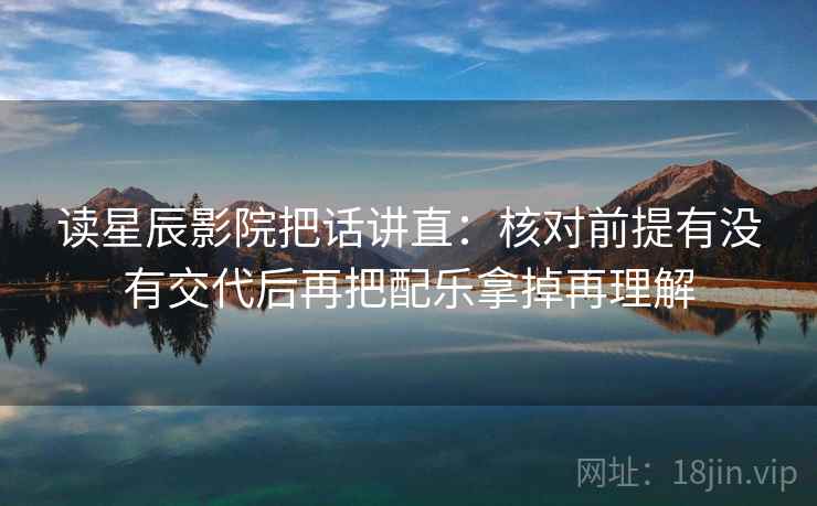 读星辰影院把话讲直：核对前提有没有交代后再把配乐拿掉再理解