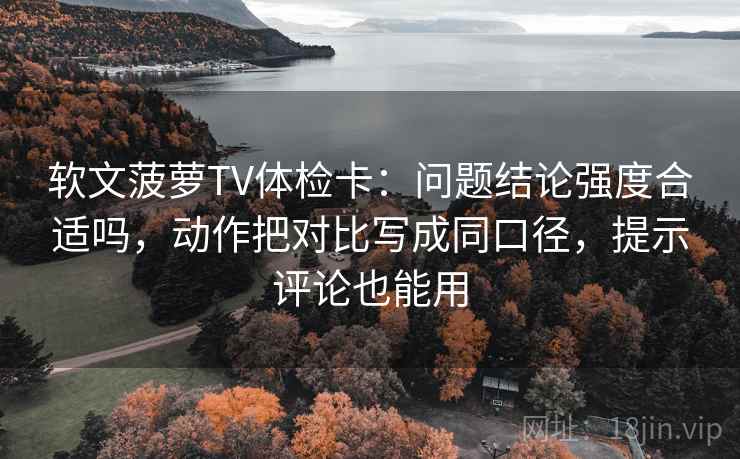软文菠萝TV体检卡：问题结论强度合适吗，动作把对比写成同口径，提示评论也能用