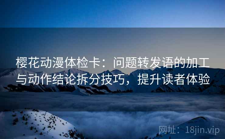 樱花动漫体检卡：问题转发语的加工与动作结论拆分技巧，提升读者体验