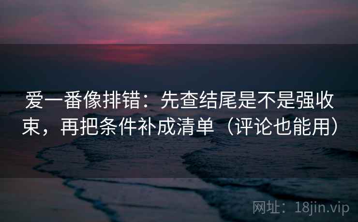 爱一番像排错：先查结尾是不是强收束，再把条件补成清单（评论也能用）