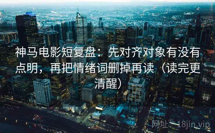 神马电影短复盘：先对齐对象有没有点明，再把情绪词删掉再读（读完更清醒）