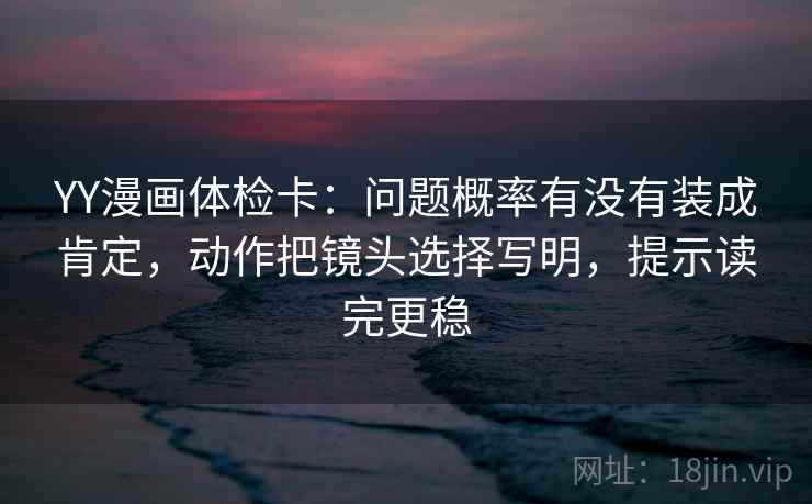 YY漫画体检卡：问题概率有没有装成肯定，动作把镜头选择写明，提示读完更稳