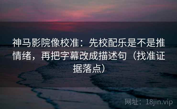 神马影院像校准：先校配乐是不是推情绪，再把字幕改成描述句（找准证据落点）