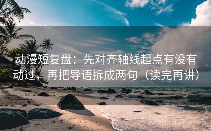 动漫短复盘：先对齐轴线起点有没有动过，再把导语拆成两句（读完再讲）
