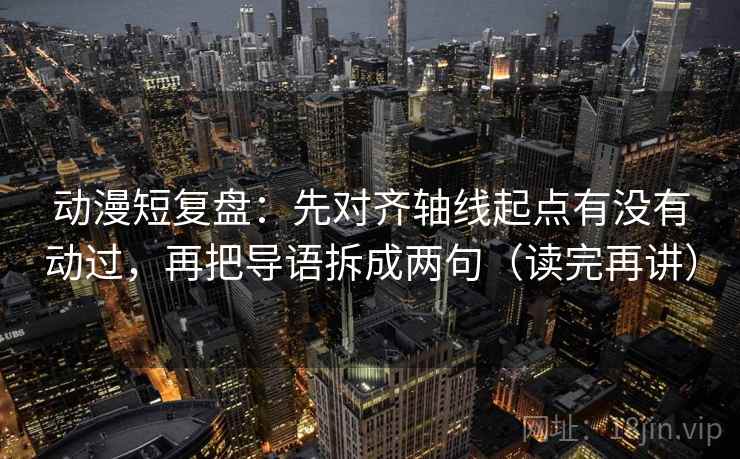 动漫短复盘：先对齐轴线起点有没有动过，再把导语拆成两句（读完再讲）