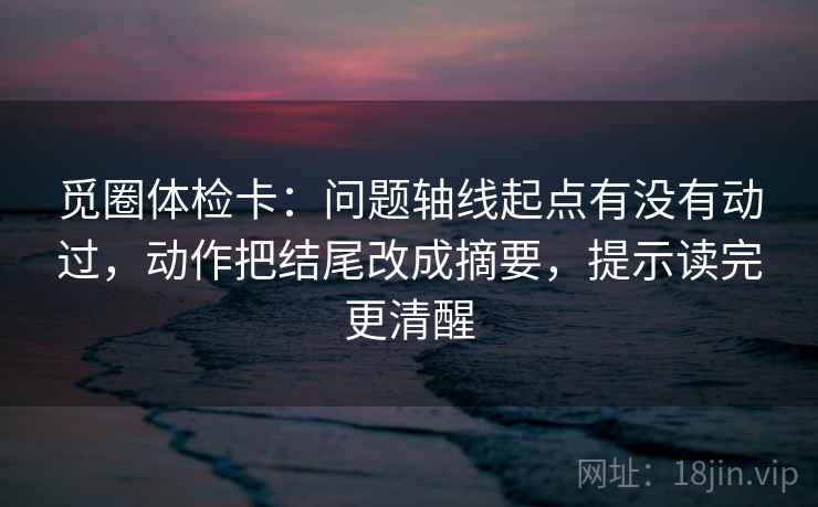 觅圈体检卡：问题轴线起点有没有动过，动作把结尾改成摘要，提示读完更清醒
