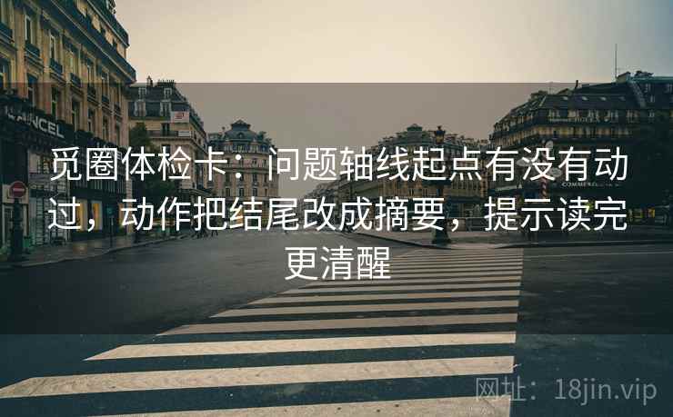 觅圈体检卡：问题轴线起点有没有动过，动作把结尾改成摘要，提示读完更清醒