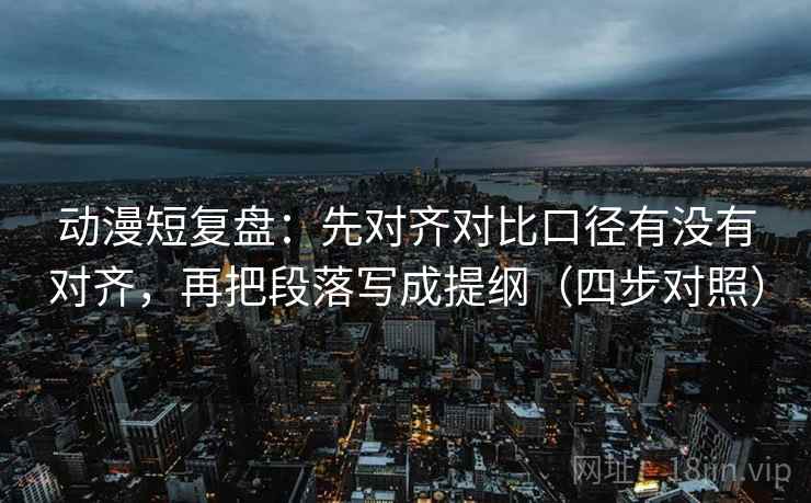 动漫短复盘：先对齐对比口径有没有对齐，再把段落写成提纲（四步对照）