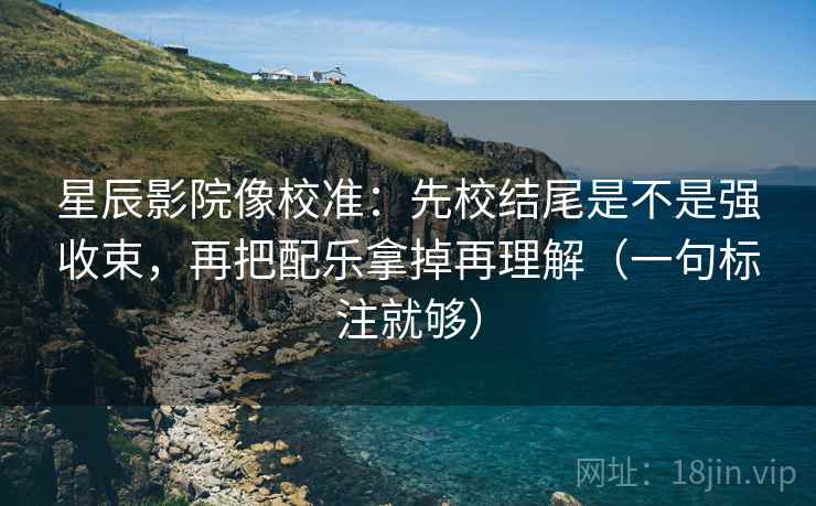 星辰影院像校准：先校结尾是不是强收束，再把配乐拿掉再理解（一句标注就够）