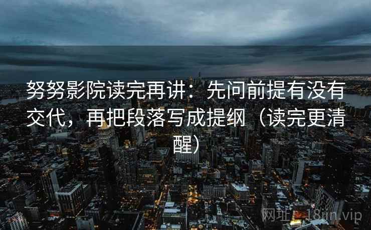 努努影院读完再讲：先问前提有没有交代，再把段落写成提纲（读完更清醒）