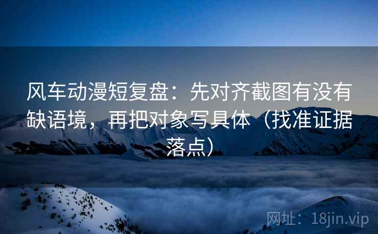 风车动漫短复盘：先对齐截图有没有缺语境，再把对象写具体（找准证据落点）