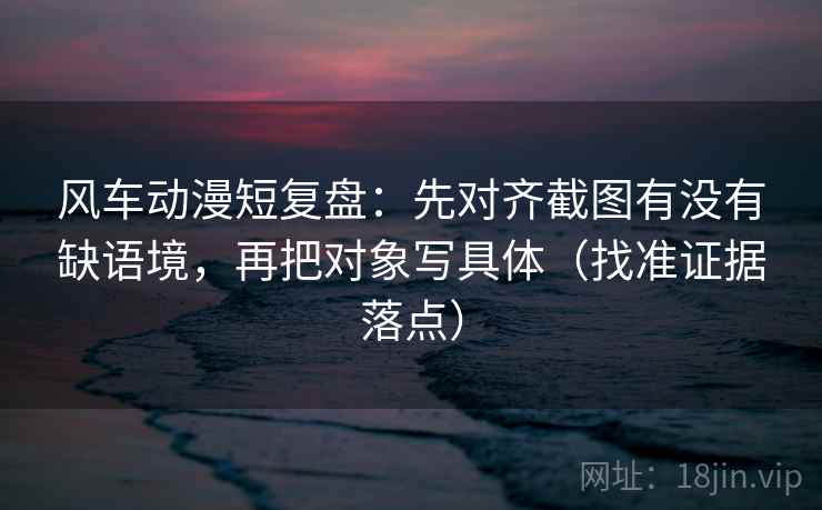 风车动漫短复盘：先对齐截图有没有缺语境，再把对象写具体（找准证据落点）