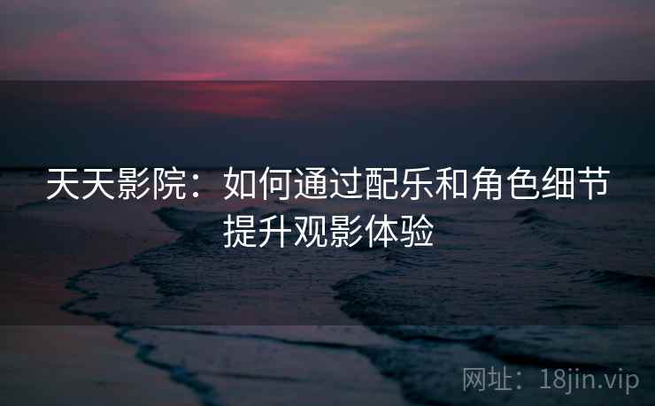 天天影院：如何通过配乐和角色细节提升观影体验