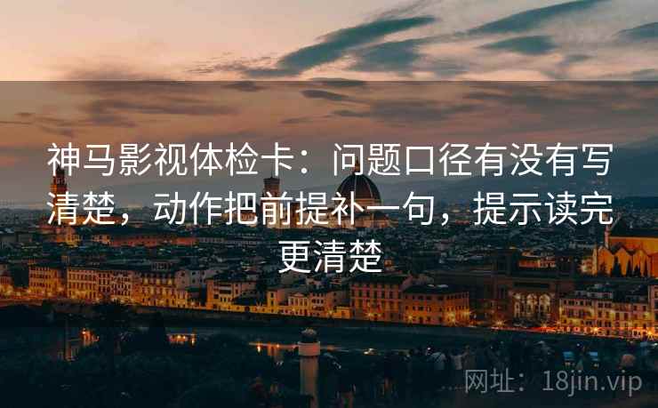 神马影视体检卡：问题口径有没有写清楚，动作把前提补一句，提示读完更清楚