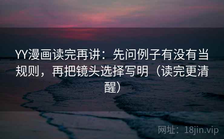 YY漫画读完再讲：先问例子有没有当规则，再把镜头选择写明（读完更清醒）